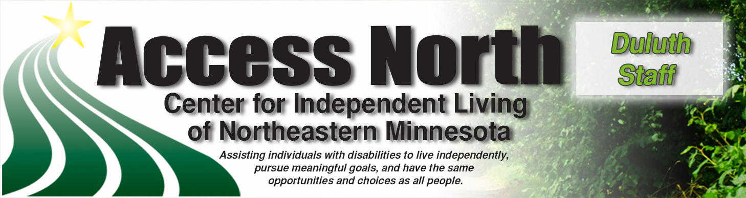 You are on the Duluth Staff Page.
Access North Center for Independent Living of Northeastern Minnesota.
Assisting individuals with disabilities to live independently, 
     pursue meaningful goals, and have the same 
          opportunities and choices as all people. Access North Logo Duluth Staff