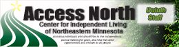 You are on the Duluth Staff Page.
Access North Center for Independent Living of Northeastern Minnesota.
Assisting individuals with disabilities to live independently, 
     pursue meaningful goals, and have the same 
          opportunities and choices as all people. Access North Logo Duluth Staff